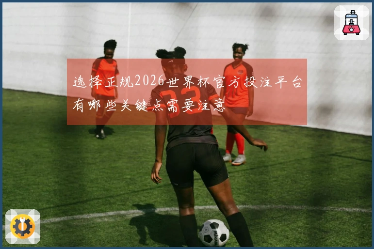 选择正规2026世界杯官方投注平台有哪些关键点需要注意